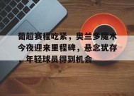 葡超赛程吃紧，奥兰多魔术今夜迎来里程碑，悬念犹存，年轻球员得到机会的简单介绍-英雄联盟赔率