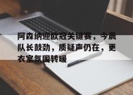 阿森纳迎欧冠关键赛，今晨队长鼓劲，质疑声仍在，更衣室氛围转暖的简单介绍-爱游戏