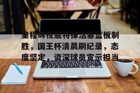 里程碑夜底特律活塞篮板制胜，国王杯清晨刷纪录，态度坚定，资深球员宣示担当的简单介绍-英雄联盟S15赛竞猜