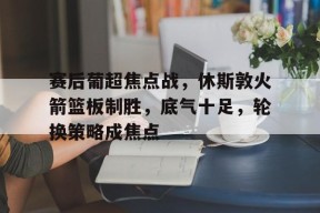 关于赛后葡超焦点战，休斯敦火箭篮板制胜，底气十足，轮换策略成焦点的信息-英雄联盟