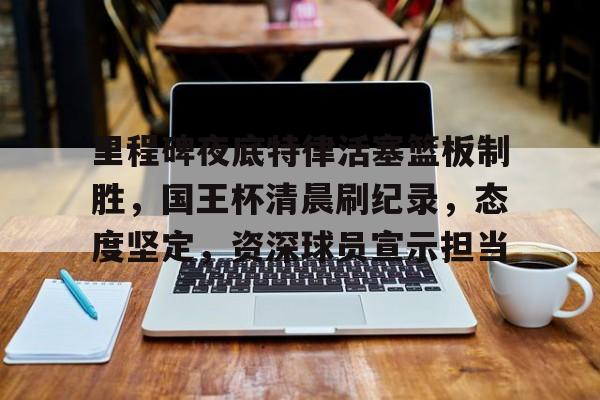 里程碑夜底特律活塞篮板制胜，国王杯清晨刷纪录，态度坚定，资深球员宣示担当的简单介绍